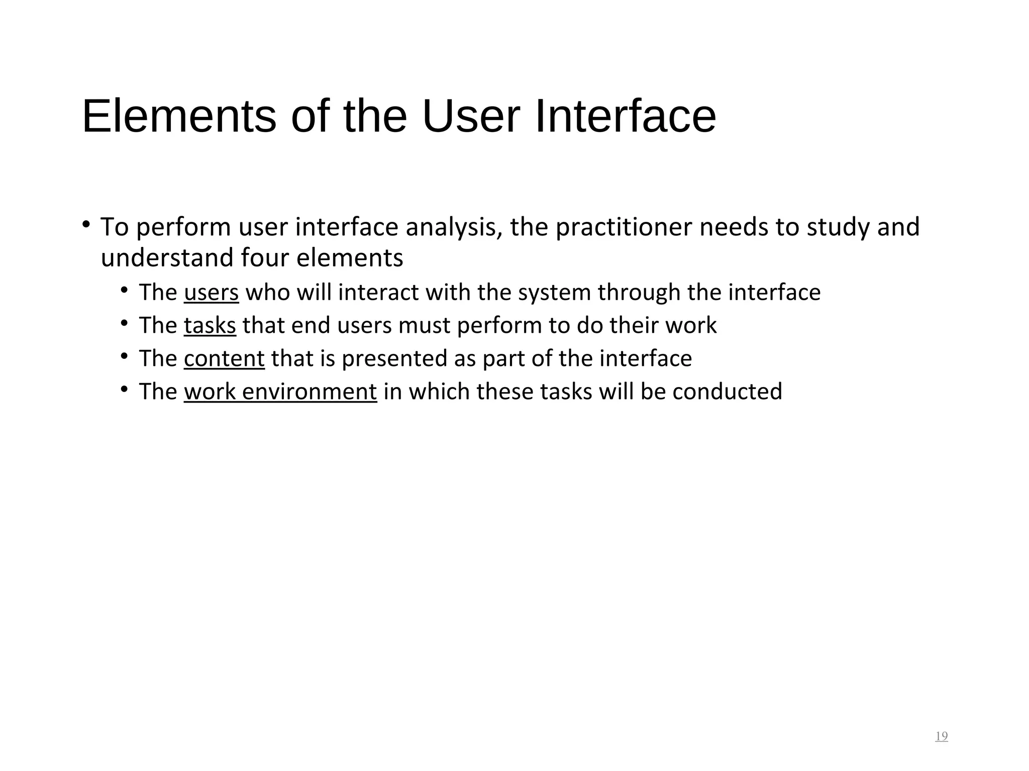 Elements of the User Interface
• To perform user interface analysis, the practitioner needs to study and
understand four elements
• The users who will interact with the system through the interface
• The tasks that end users must perform to do their work
• The content that is presented as part of the interface
• The work environment in which these tasks will be conducted
19
 
