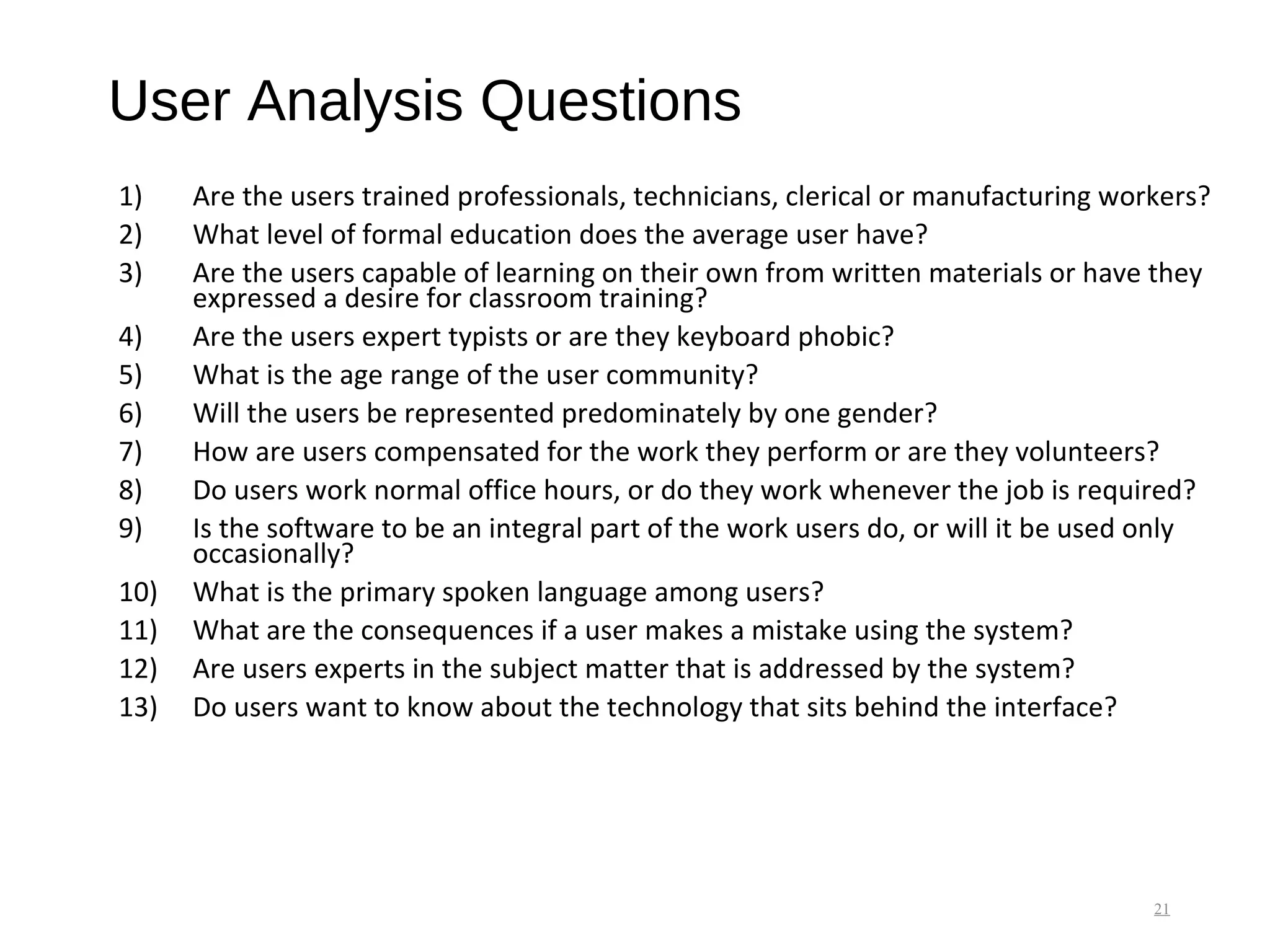 User Analysis Questions
1) Are the users trained professionals, technicians, clerical or manufacturing workers?
2) What level of formal education does the average user have?
3) Are the users capable of learning on their own from written materials or have they
expressed a desire for classroom training?
4) Are the users expert typists or are they keyboard phobic?
5) What is the age range of the user community?
6) Will the users be represented predominately by one gender?
7) How are users compensated for the work they perform or are they volunteers?
8) Do users work normal office hours, or do they work whenever the job is required?
9) Is the software to be an integral part of the work users do, or will it be used only
occasionally?
10) What is the primary spoken language among users?
11) What are the consequences if a user makes a mistake using the system?
12) Are users experts in the subject matter that is addressed by the system?
13) Do users want to know about the technology that sits behind the interface?
21
 