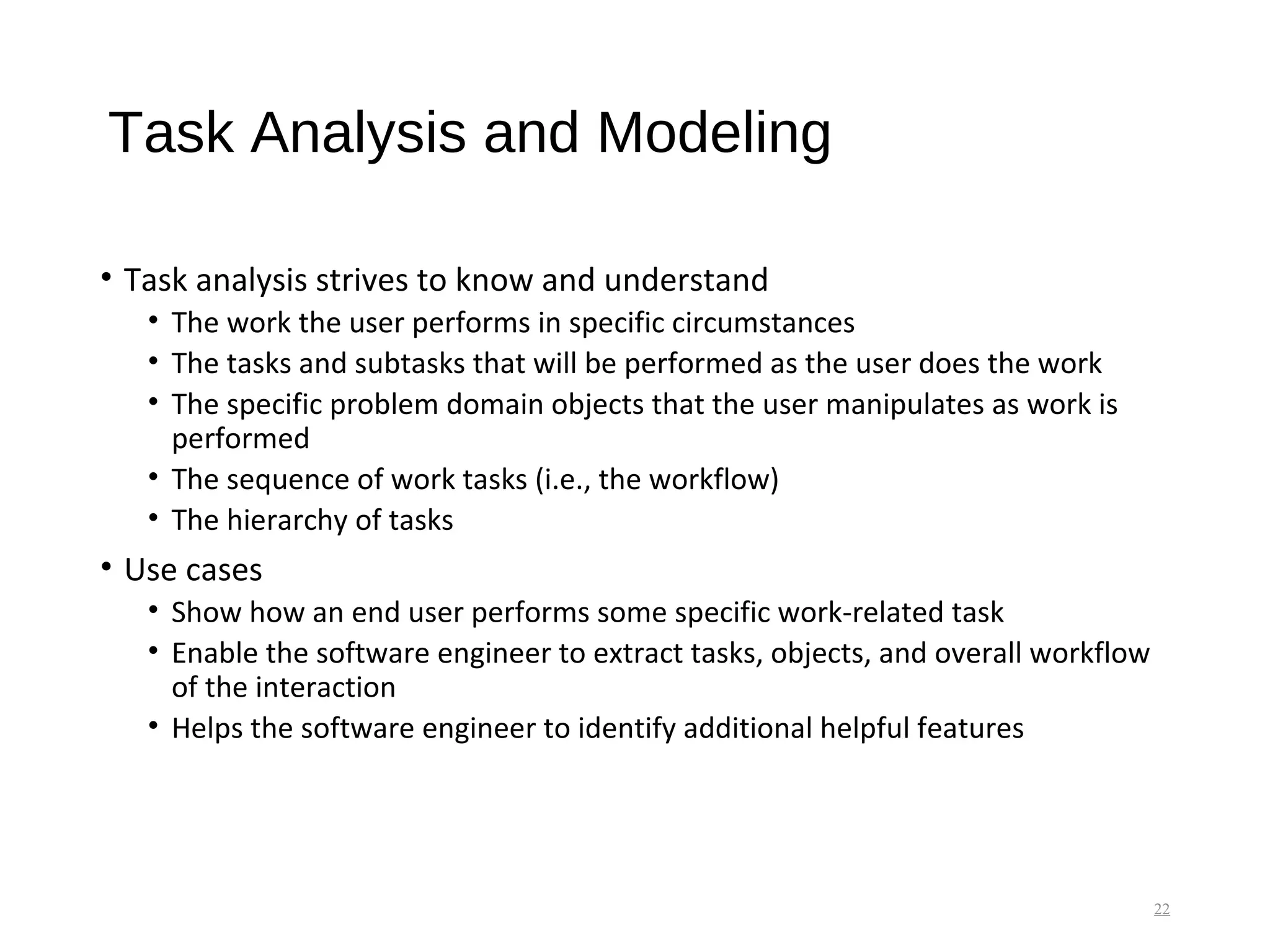 Task Analysis and Modeling
• Task analysis strives to know and understand
• The work the user performs in specific circumstances
• The tasks and subtasks that will be performed as the user does the work
• The specific problem domain objects that the user manipulates as work is
performed
• The sequence of work tasks (i.e., the workflow)
• The hierarchy of tasks
• Use cases
• Show how an end user performs some specific work-related task
• Enable the software engineer to extract tasks, objects, and overall workflow
of the interaction
• Helps the software engineer to identify additional helpful features
22
 