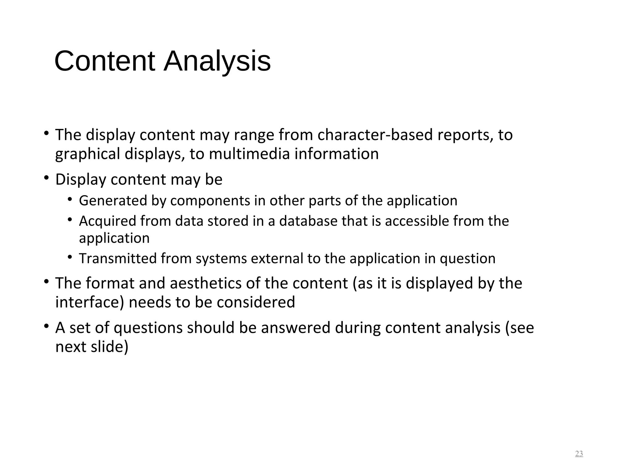 Content Analysis
• The display content may range from character-based reports, to
graphical displays, to multimedia information
• Display content may be
• Generated by components in other parts of the application
• Acquired from data stored in a database that is accessible from the
application
• Transmitted from systems external to the application in question
• The format and aesthetics of the content (as it is displayed by the
interface) needs to be considered
• A set of questions should be answered during content analysis (see
next slide)
23
 