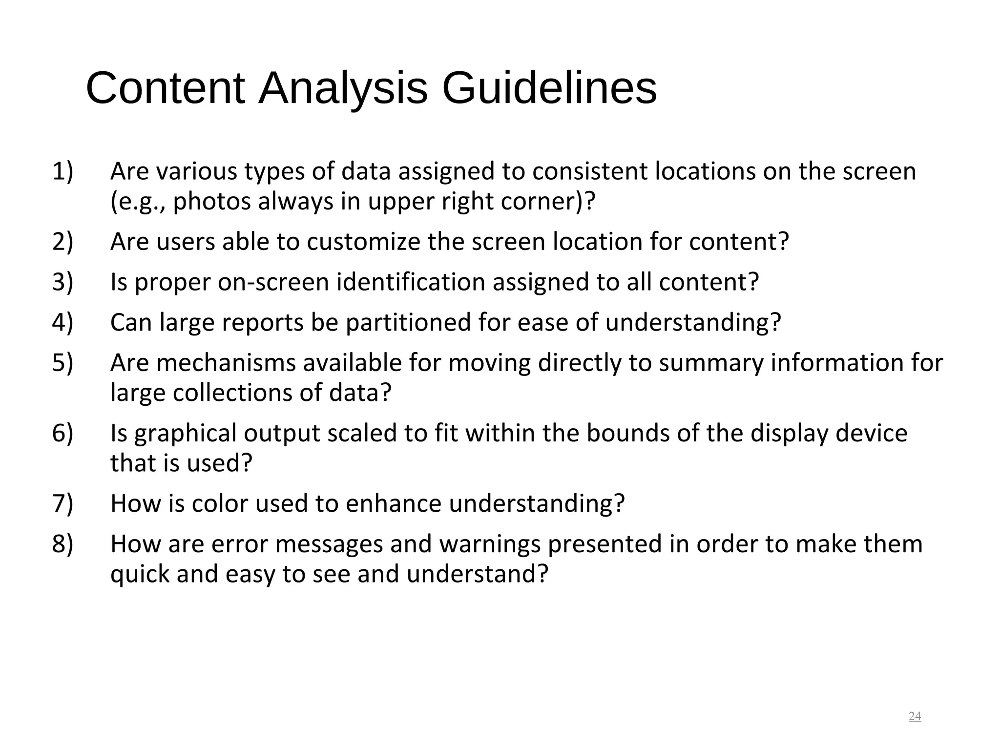 Content Analysis Guidelines
1) Are various types of data assigned to consistent locations on the screen
(e.g., photos always in upper right corner)?
2) Are users able to customize the screen location for content?
3) Is proper on-screen identification assigned to all content?
4) Can large reports be partitioned for ease of understanding?
5) Are mechanisms available for moving directly to summary information for
large collections of data?
6) Is graphical output scaled to fit within the bounds of the display device
that is used?
7) How is color used to enhance understanding?
8) How are error messages and warnings presented in order to make them
quick and easy to see and understand?
24
 