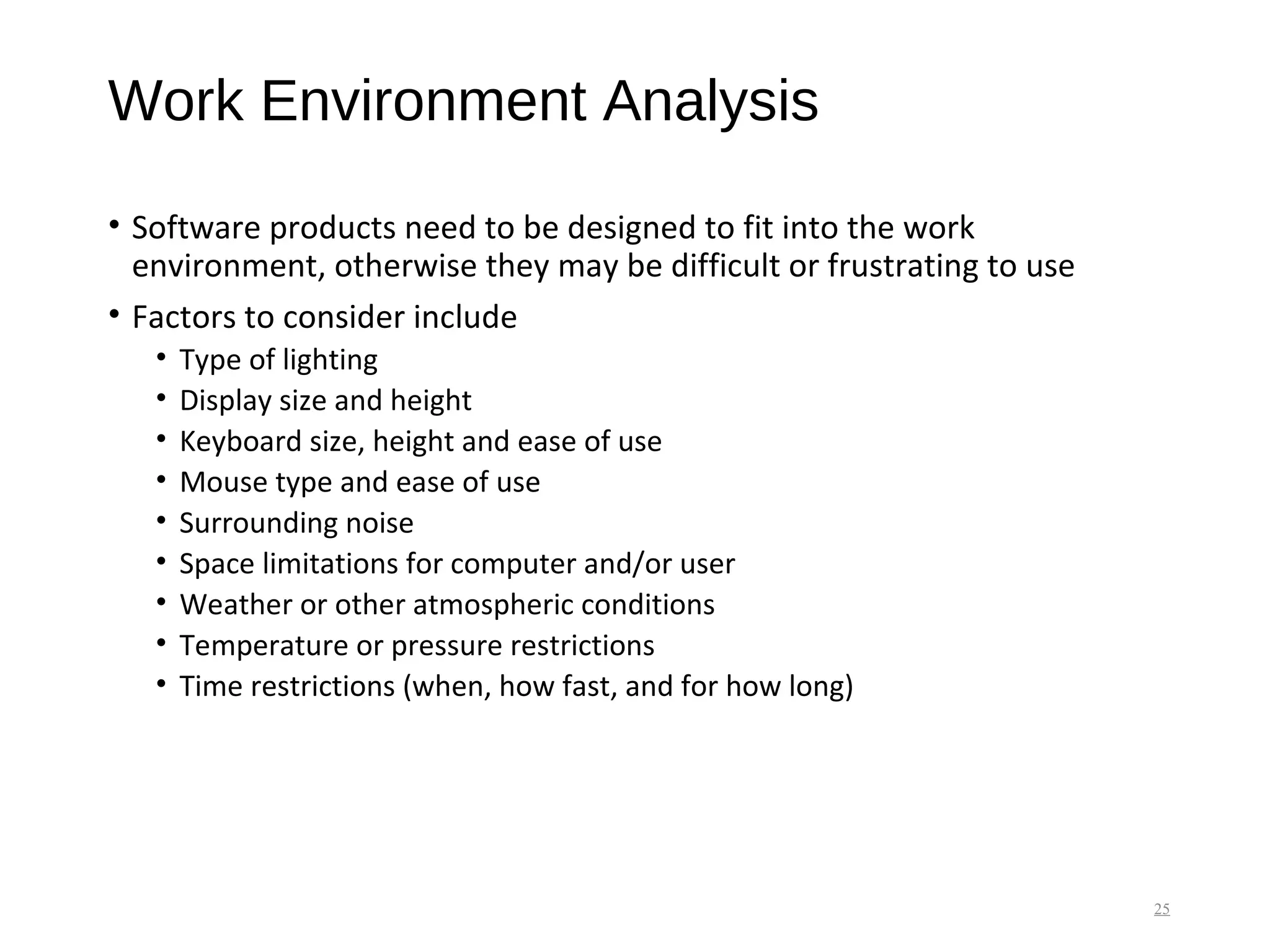 Work Environment Analysis
• Software products need to be designed to fit into the work
environment, otherwise they may be difficult or frustrating to use
• Factors to consider include
• Type of lighting
• Display size and height
• Keyboard size, height and ease of use
• Mouse type and ease of use
• Surrounding noise
• Space limitations for computer and/or user
• Weather or other atmospheric conditions
• Temperature or pressure restrictions
• Time restrictions (when, how fast, and for how long)
25
 