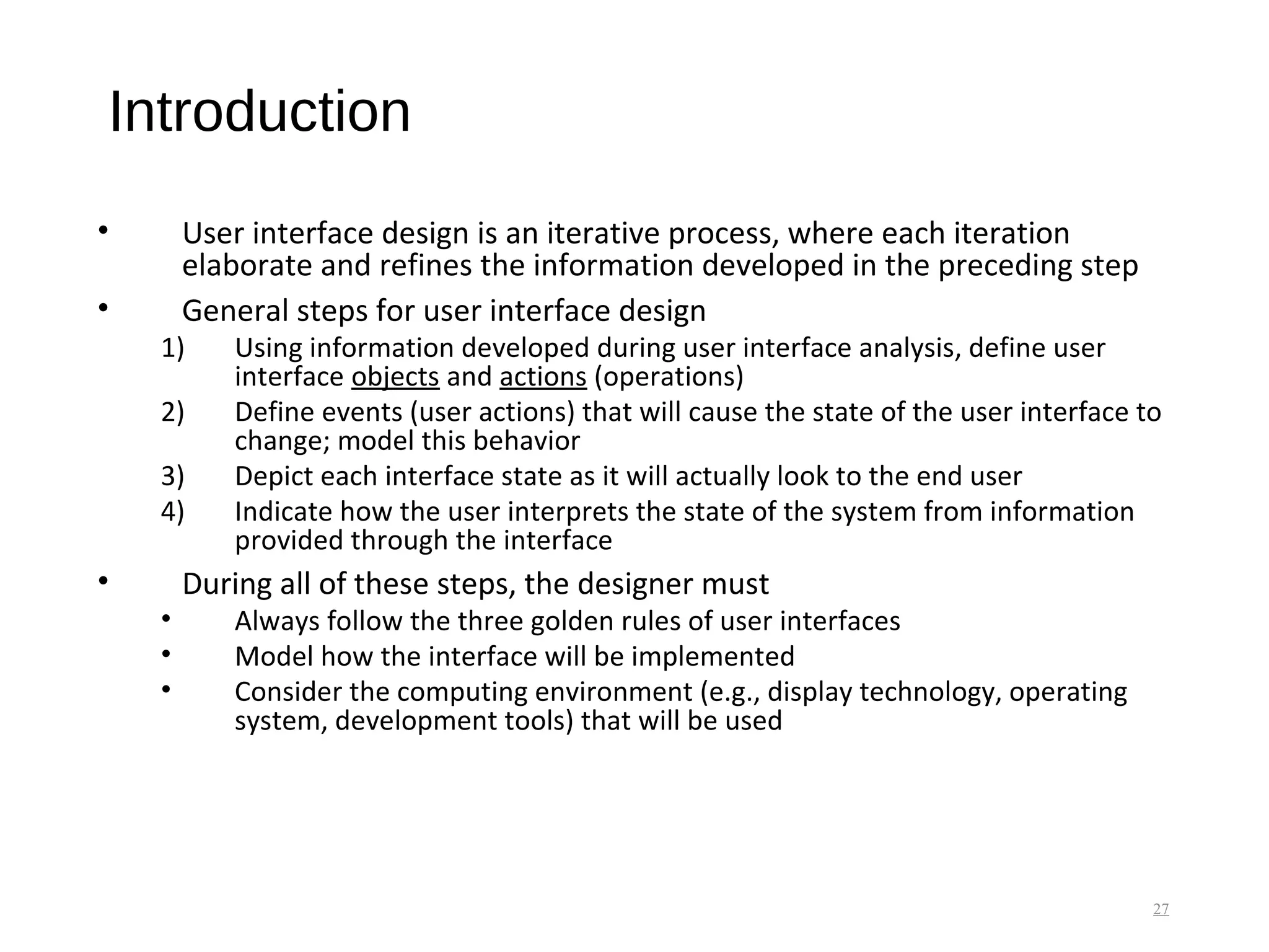 Introduction
• User interface design is an iterative process, where each iteration
elaborate and refines the information developed in the preceding step
• General steps for user interface design
1) Using information developed during user interface analysis, define user
interface objects and actions (operations)
2) Define events (user actions) that will cause the state of the user interface to
change; model this behavior
3) Depict each interface state as it will actually look to the end user
4) Indicate how the user interprets the state of the system from information
provided through the interface
• During all of these steps, the designer must
• Always follow the three golden rules of user interfaces
• Model how the interface will be implemented
• Consider the computing environment (e.g., display technology, operating
system, development tools) that will be used
27
 