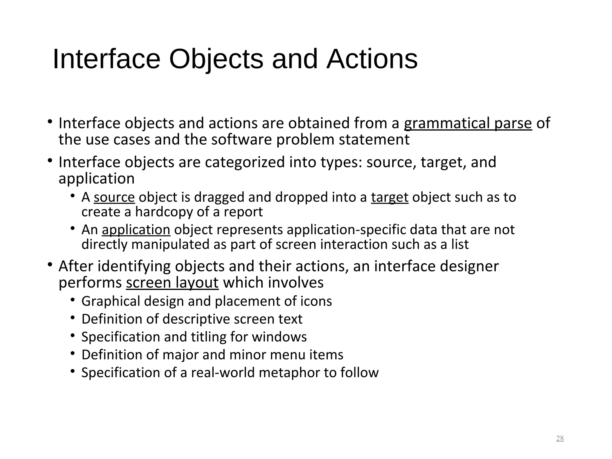 Interface Objects and Actions
• Interface objects and actions are obtained from a grammatical parse of
the use cases and the software problem statement
• Interface objects are categorized into types: source, target, and
application
• A source object is dragged and dropped into a target object such as to
create a hardcopy of a report
• An application object represents application-specific data that are not
directly manipulated as part of screen interaction such as a list
• After identifying objects and their actions, an interface designer
performs screen layout which involves
• Graphical design and placement of icons
• Definition of descriptive screen text
• Specification and titling for windows
• Definition of major and minor menu items
• Specification of a real-world metaphor to follow
28
 