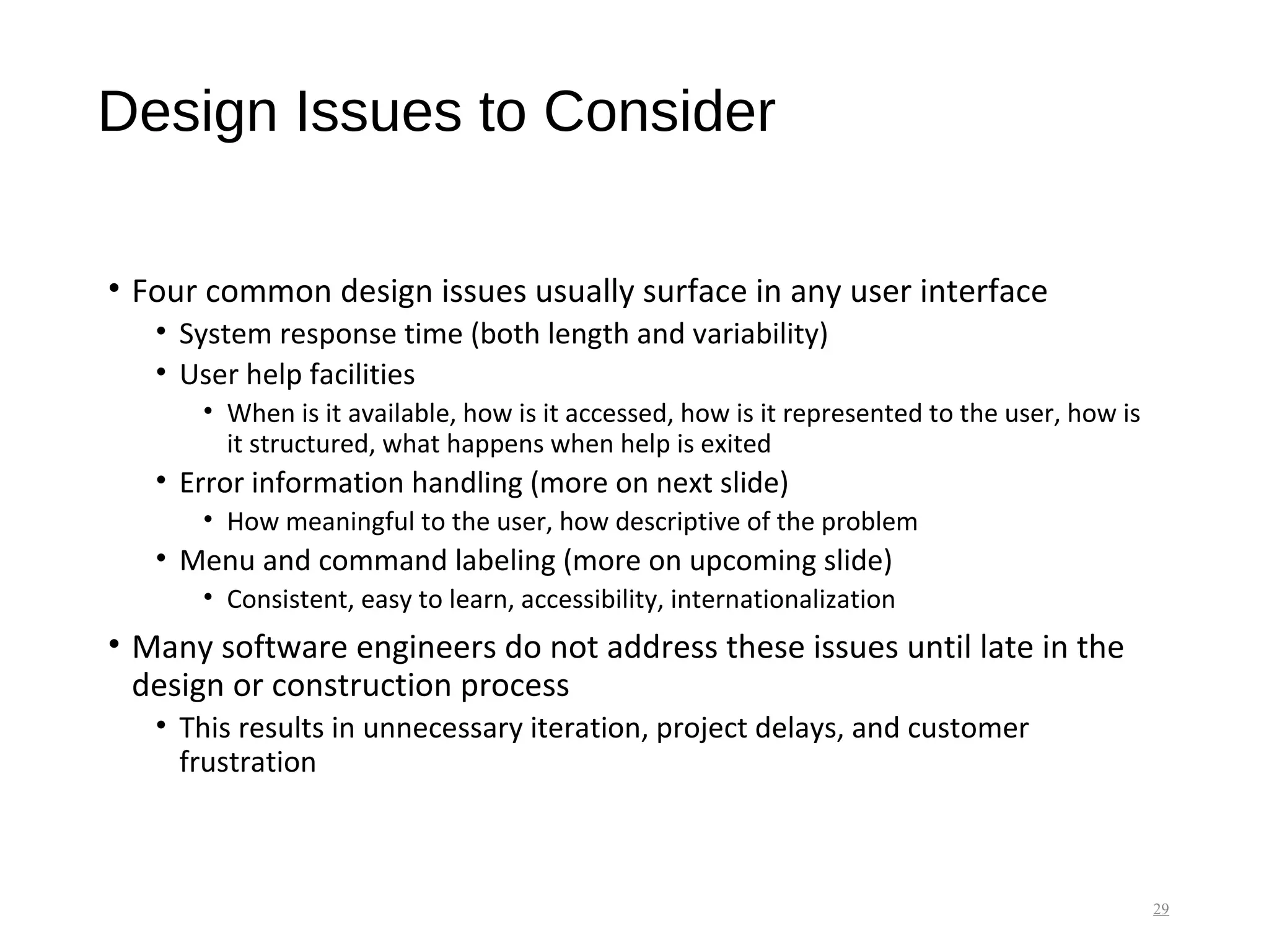 Design Issues to Consider
• Four common design issues usually surface in any user interface
• System response time (both length and variability)
• User help facilities
• When is it available, how is it accessed, how is it represented to the user, how is
it structured, what happens when help is exited
• Error information handling (more on next slide)
• How meaningful to the user, how descriptive of the problem
• Menu and command labeling (more on upcoming slide)
• Consistent, easy to learn, accessibility, internationalization
• Many software engineers do not address these issues until late in the
design or construction process
• This results in unnecessary iteration, project delays, and customer
frustration
29
 