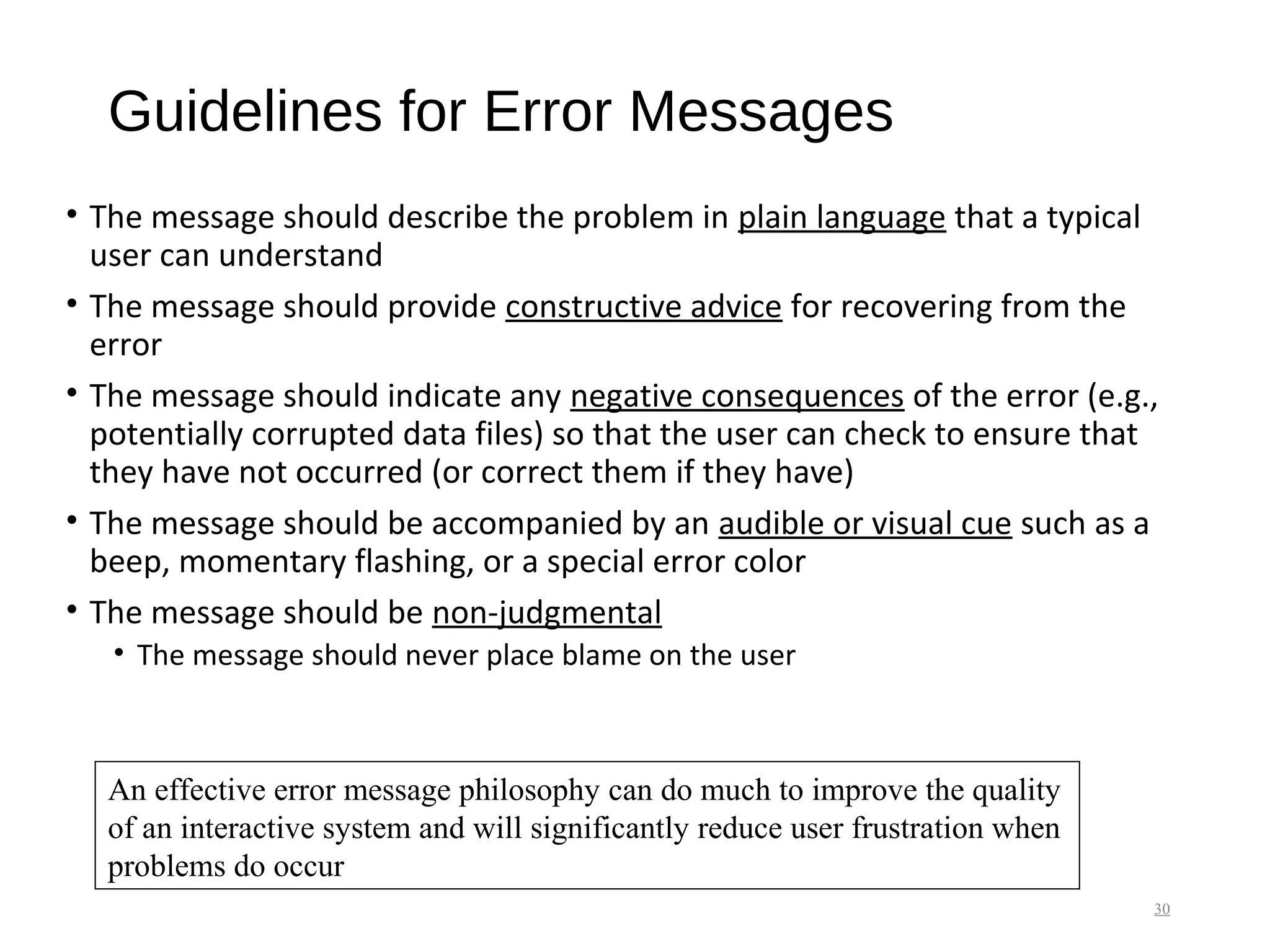 Guidelines for Error Messages
• The message should describe the problem in plain language that a typical
user can understand
• The message should provide constructive advice for recovering from the
error
• The message should indicate any negative consequences of the error (e.g.,
potentially corrupted data files) so that the user can check to ensure that
they have not occurred (or correct them if they have)
• The message should be accompanied by an audible or visual cue such as a
beep, momentary flashing, or a special error color
• The message should be non-judgmental
• The message should never place blame on the user
30
An effective error message philosophy can do much to improve the quality
of an interactive system and will significantly reduce user frustration when
problems do occur
 