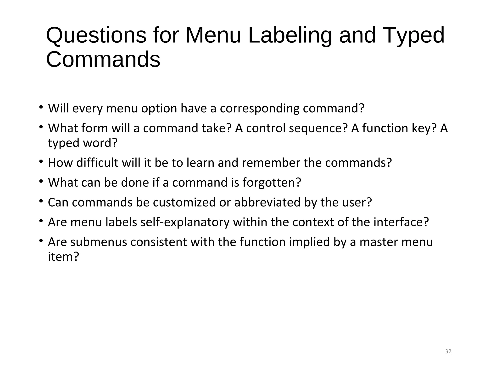 Questions for Menu Labeling and Typed
Commands
• Will every menu option have a corresponding command?
• What form will a command take? A control sequence? A function key? A
typed word?
• How difficult will it be to learn and remember the commands?
• What can be done if a command is forgotten?
• Can commands be customized or abbreviated by the user?
• Are menu labels self-explanatory within the context of the interface?
• Are submenus consistent with the function implied by a master menu
item?
32
 