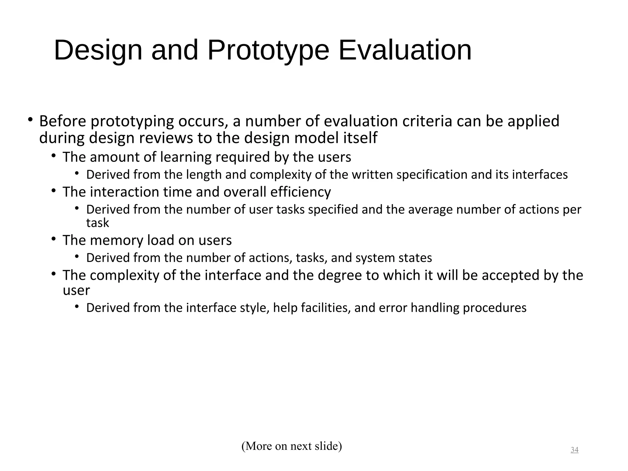 Design and Prototype Evaluation
• Before prototyping occurs, a number of evaluation criteria can be applied
during design reviews to the design model itself
• The amount of learning required by the users
• Derived from the length and complexity of the written specification and its interfaces
• The interaction time and overall efficiency
• Derived from the number of user tasks specified and the average number of actions per
task
• The memory load on users
• Derived from the number of actions, tasks, and system states
• The complexity of the interface and the degree to which it will be accepted by the
user
• Derived from the interface style, help facilities, and error handling procedures
34(More on next slide)
 