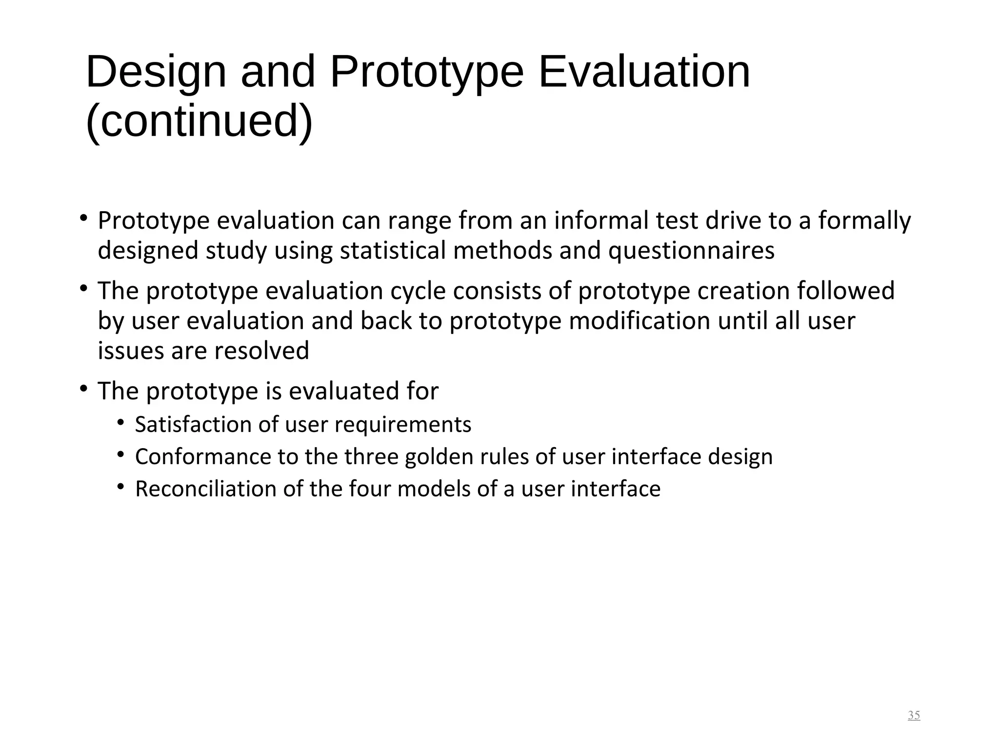 Design and Prototype Evaluation
(continued)
• Prototype evaluation can range from an informal test drive to a formally
designed study using statistical methods and questionnaires
• The prototype evaluation cycle consists of prototype creation followed
by user evaluation and back to prototype modification until all user
issues are resolved
• The prototype is evaluated for
• Satisfaction of user requirements
• Conformance to the three golden rules of user interface design
• Reconciliation of the four models of a user interface
35
 