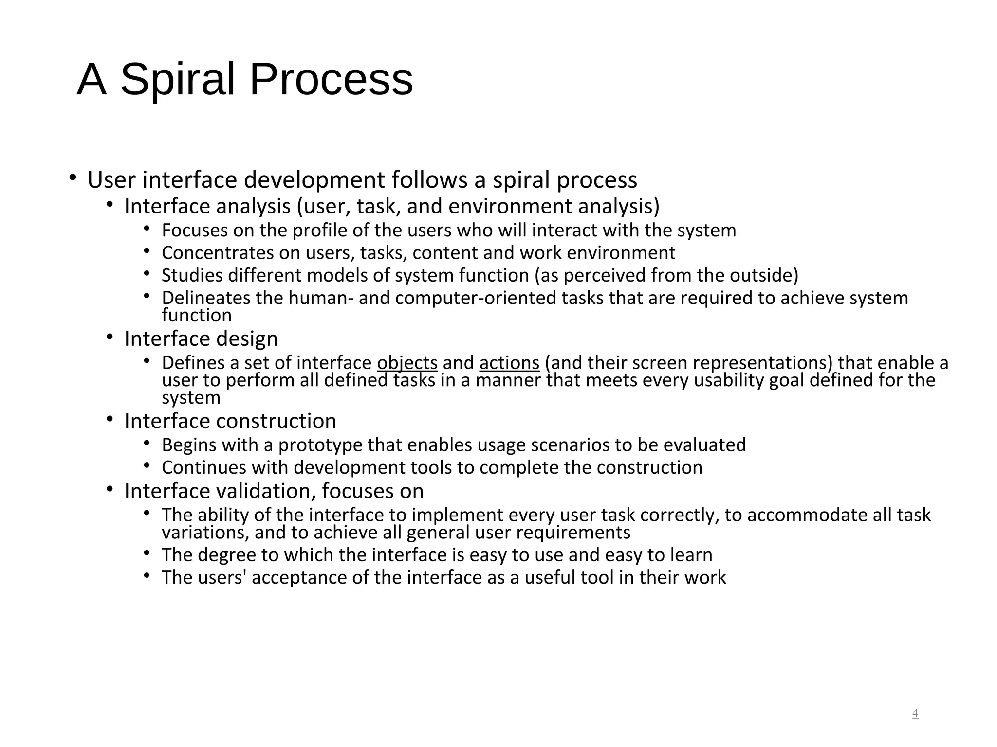 A Spiral Process
• User interface development follows a spiral process
• Interface analysis (user, task, and environment analysis)
• Focuses on the profile of the users who will interact with the system
• Concentrates on users, tasks, content and work environment
• Studies different models of system function (as perceived from the outside)
• Delineates the human- and computer-oriented tasks that are required to achieve system
function
• Interface design
• Defines a set of interface objects and actions (and their screen representations) that enable a
user to perform all defined tasks in a manner that meets every usability goal defined for the
system
• Interface construction
• Begins with a prototype that enables usage scenarios to be evaluated
• Continues with development tools to complete the construction
• Interface validation, focuses on
• The ability of the interface to implement every user task correctly, to accommodate all task
variations, and to achieve all general user requirements
• The degree to which the interface is easy to use and easy to learn
• The users' acceptance of the interface as a useful tool in their work
4
 