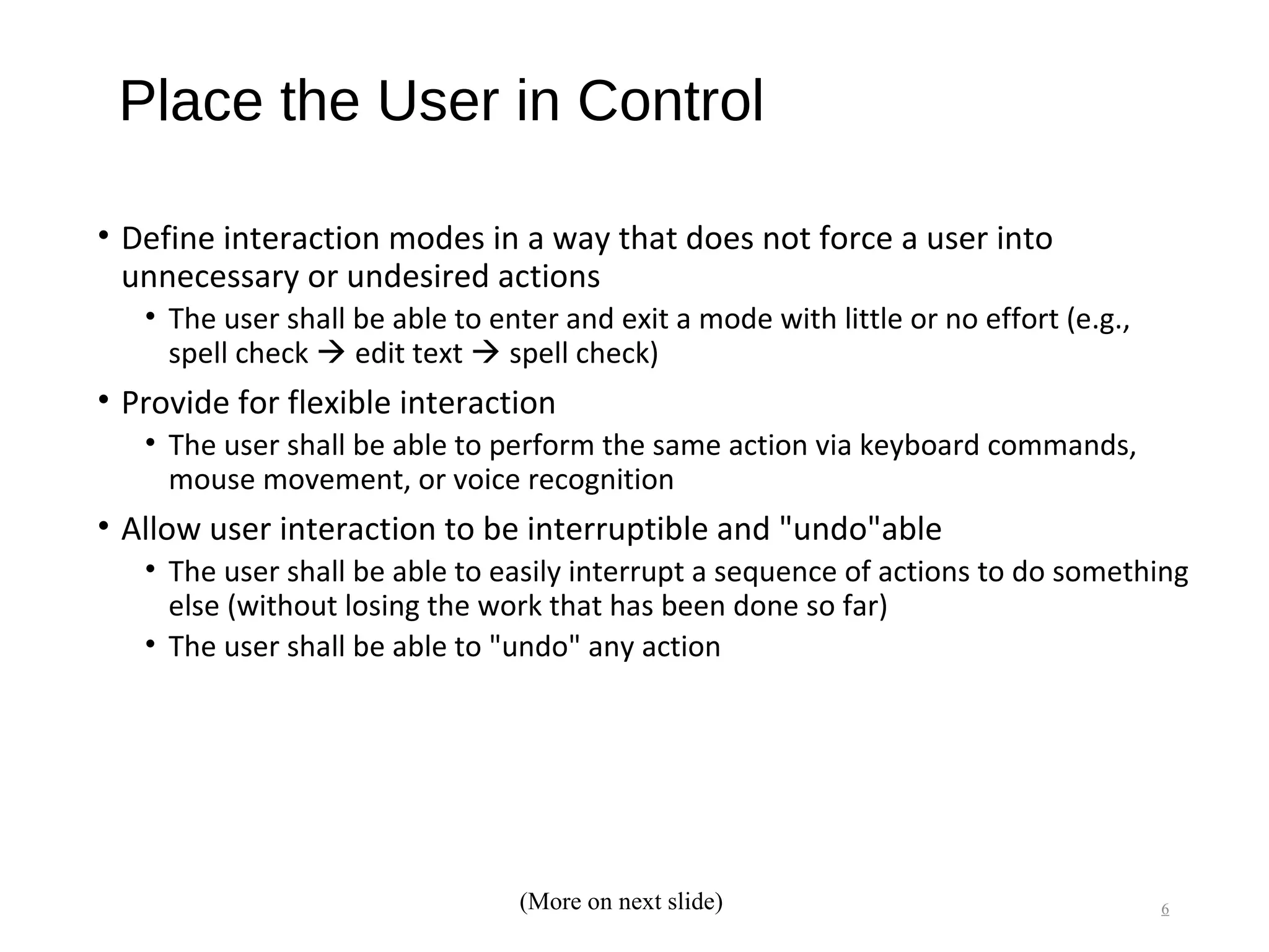 Place the User in Control
• Define interaction modes in a way that does not force a user into
unnecessary or undesired actions
• The user shall be able to enter and exit a mode with little or no effort (e.g.,
spell check  edit text  spell check)
• Provide for flexible interaction
• The user shall be able to perform the same action via keyboard commands,
mouse movement, or voice recognition
• Allow user interaction to be interruptible and "undo"able
• The user shall be able to easily interrupt a sequence of actions to do something
else (without losing the work that has been done so far)
• The user shall be able to "undo" any action
6(More on next slide)
 
