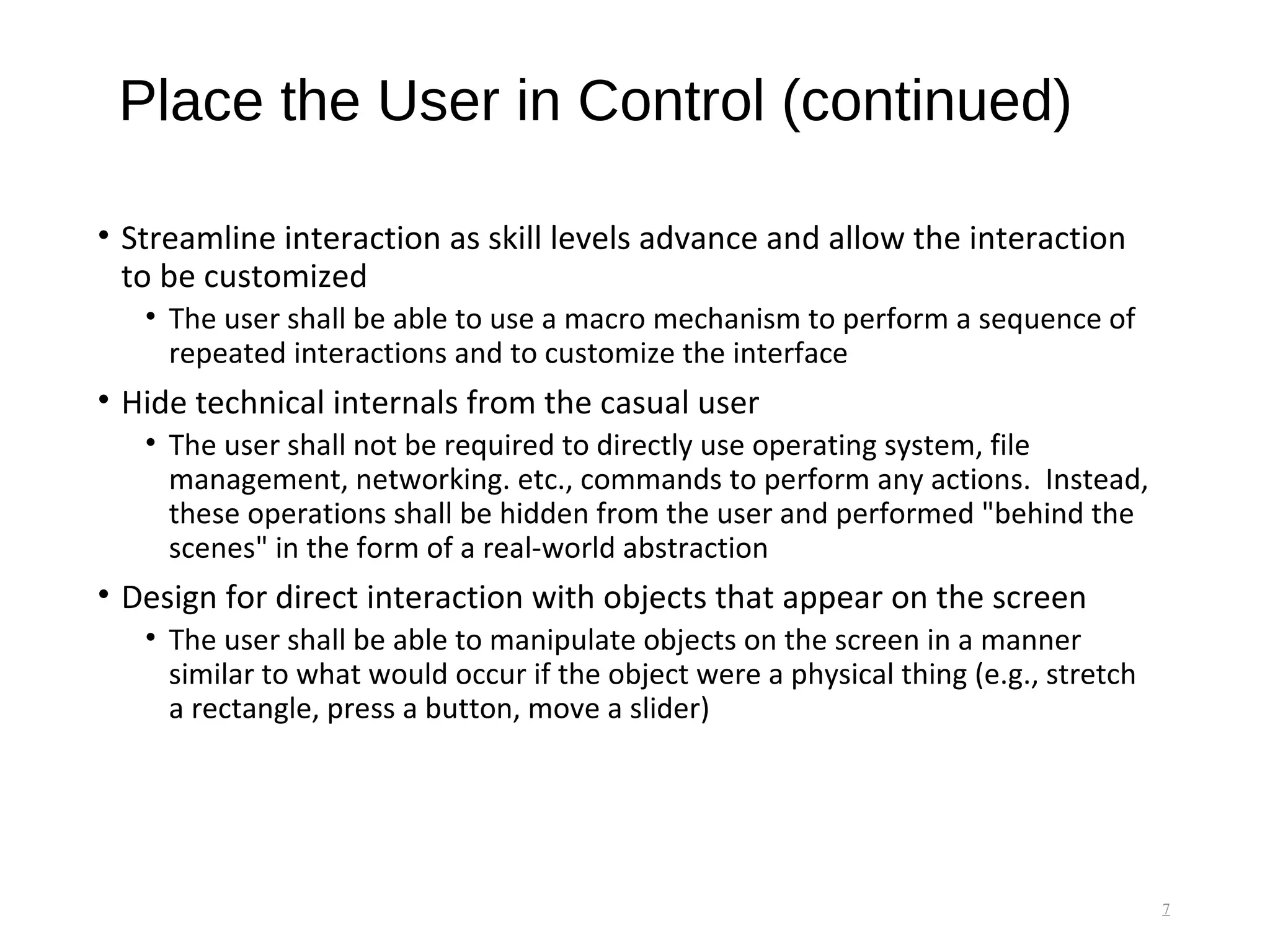 Place the User in Control (continued)
• Streamline interaction as skill levels advance and allow the interaction
to be customized
• The user shall be able to use a macro mechanism to perform a sequence of
repeated interactions and to customize the interface
• Hide technical internals from the casual user
• The user shall not be required to directly use operating system, file
management, networking. etc., commands to perform any actions. Instead,
these operations shall be hidden from the user and performed "behind the
scenes" in the form of a real-world abstraction
• Design for direct interaction with objects that appear on the screen
• The user shall be able to manipulate objects on the screen in a manner
similar to what would occur if the object were a physical thing (e.g., stretch
a rectangle, press a button, move a slider)
7
 