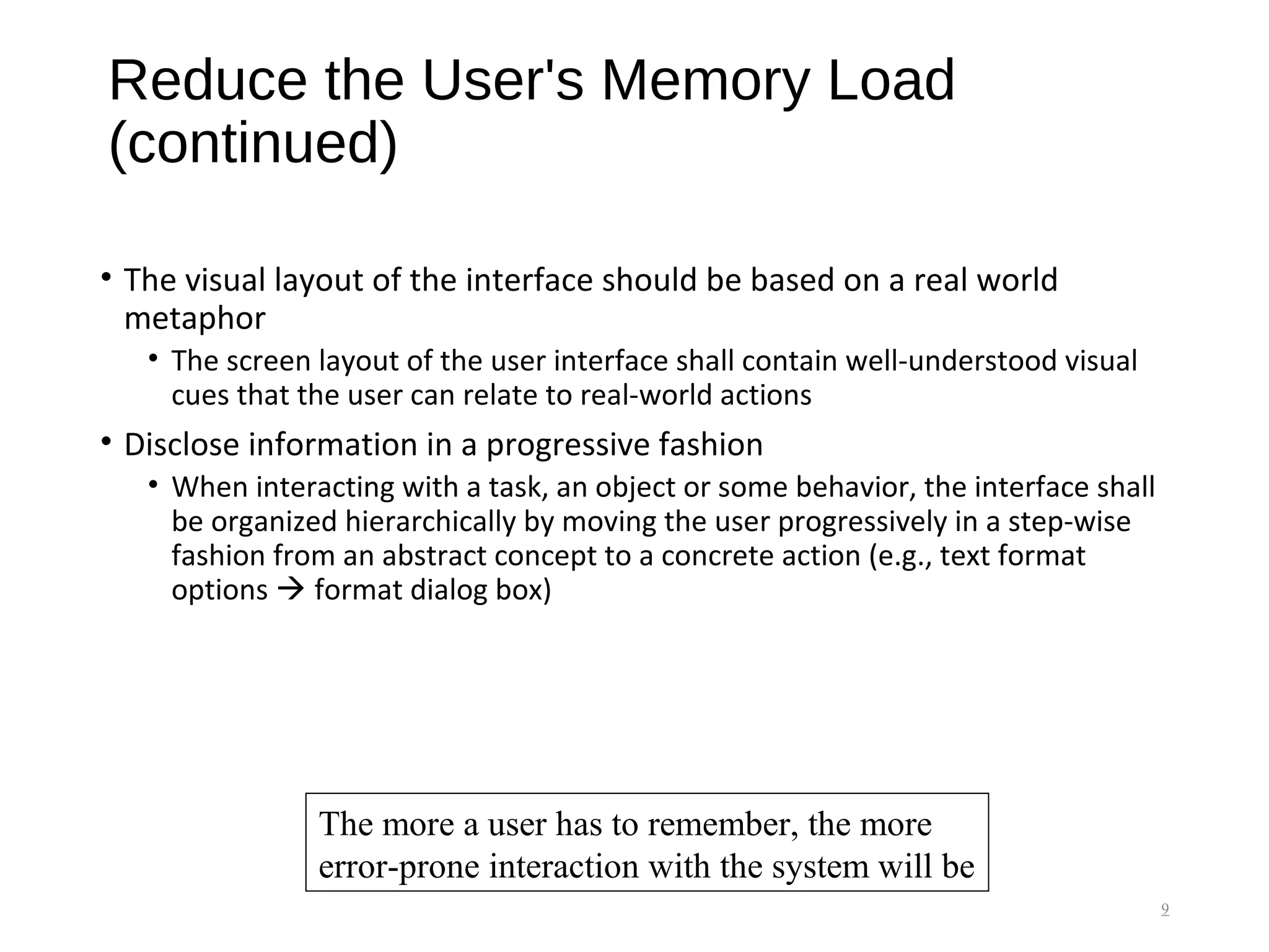Reduce the User's Memory Load
(continued)
• The visual layout of the interface should be based on a real world
metaphor
• The screen layout of the user interface shall contain well-understood visual
cues that the user can relate to real-world actions
• Disclose information in a progressive fashion
• When interacting with a task, an object or some behavior, the interface shall
be organized hierarchically by moving the user progressively in a step-wise
fashion from an abstract concept to a concrete action (e.g., text format
options  format dialog box)
9
The more a user has to remember, the more
error-prone interaction with the system will be
 