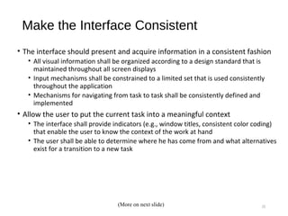 Make the Interface Consistent
• The interface should present and acquire information in a consistent fashion
• All visual information shall be organized according to a design standard that is
maintained throughout all screen displays
• Input mechanisms shall be constrained to a limited set that is used consistently
throughout the application
• Mechanisms for navigating from task to task shall be consistently defined and
implemented
• Allow the user to put the current task into a meaningful context
• The interface shall provide indicators (e.g., window titles, consistent color coding)
that enable the user to know the context of the work at hand
• The user shall be able to determine where he has come from and what alternatives
exist for a transition to a new task
10(More on next slide)
 