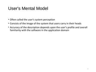 User's Mental Model
• Often called the user's system perception
• Consists of the image of the system that users carry in their heads
• Accuracy of the description depends upon the user’s profile and overall
familiarity with the software in the application domain
17
 