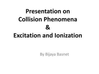Presentation on
Collision Phenomena
&
Excitation and Ionization
By Bijaya Basnet
 