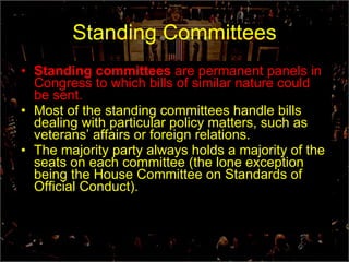 Standing Committees Standing committees  are permanent panels in Congress to which bills of similar nature could be sent. Most of the standing committees handle bills dealing with particular policy matters, such as veterans’ affairs or foreign relations. The majority party always holds a majority of the seats on each committee (the lone exception being the House Committee on Standards of Official Conduct). 