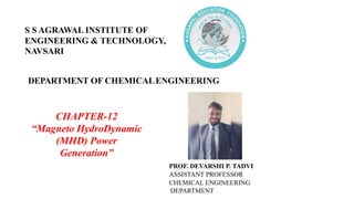 DEPARTMENT OF CHEMICALENGINEERING
CHAPTER-12
“Magneto HydroDynamic
(MHD) Power
Generation”
PROF. DEVARSHI P. TADVI
ASSISTANT PROFESSOR
CHEMICAL ENGINEERING
DEPARTMENT
S S AGRAWAL INSTITUTE OF
ENGINEERING & TECHNOLOGY,
NAVSARI
 