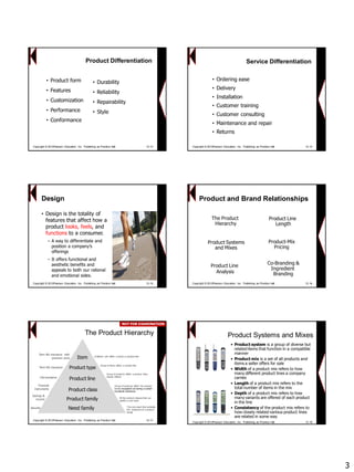 3 
7-13 
Product Differentiation 
•Product form 
•Features 
•Customization 
•Performance 
•Conformance 
•Durability 
•Reliability 
•Repairability 
•Style 
Copyright © 2013Pearson Education, Inc. Publishing as Prentice Hall 12-13 
7-14 
Service Differentiation 
•Ordering ease 
•Delivery 
•Installation 
•Customer training 
•Customer consulting 
•Maintenance and repair 
•Returns 
Copyright © 2013Pearson Education, Inc. Publishing as Prentice Hall 12-14 
7-15 
Design 
•Design is the totality of features that affect how a product looks, feels, and functions to a consumer. 
−A way to differentiate and position a company’s offerings 
−It offers functional and aesthetic benefits and appeals to both our rational and emotional sides. 
Copyright © 2013Pearson Education, Inc. Publishing as Prentice Hall 12-15 
7-16 
Product Line 
Length 
Product Line 
Analysis 
Product and Brand RelationshipsProduct-MixPricingProduct-MixPricing 
Co-Branding & 
Ingredient 
Branding 
Product Systems 
and Mixes 
MixesThe Product HierarchyThe HierarchyCopyright © 2013Pearson Education, Inc. Publishing as Prentice Hall 12-16 
7-17 
The Product Hierarchy 
Need family 
Product familyProduct classProduct line 
Product type 
Item 
The core need that underlies the existence of a product family 
All the product classes that can satisfy a core need 
Group of products within the product family recognized as having a certain functional coherence 
Group of products within a product class closely related 
Group of items within a product line A distinct unit within a brand or product line 
Security 
Savings & income 
Financial instrumentsLife insurance 
Term life insurance 
Term life insurance with premium price 
Copyright © 2013Pearson Education, Inc. Publishing as Prentice Hall 12-17NOT FOR EXAMINATIONNOT EXAMINATION 
7-18 
Product Systems and Mixes 
•Product systemis a group of diverse but related items that function in a compatible manner 
•Product mixis a set of all products and items a seller offers for sale 
•Widthof a product mix refers to how many different product lines a company carries 
•Lengthof a product mix refers to the total number of items in the mix 
•Depthof a product mix refers to how many variants are offered of each product in the line 
•Consistencyof the product mix refers to how closely related various product lines are related in some way 
Copyright © 2013Pearson Education, Inc. Publishing as Prentice Hall 12-18  
