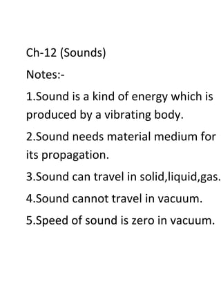 Ch-12 (Sounds)
Notes:-
1.Sound is a kind of energy which is
produced by a vibrating body.
2.Sound needs material medium for
its propagation.
3.Sound can travel in solid,liquid,gas.
4.Sound cannot travel in vacuum.
5.Speed of sound is zero in vacuum.
 
