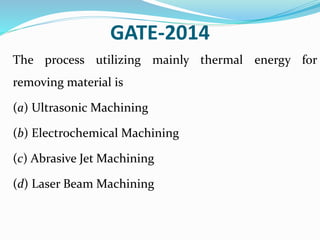 GATE-2014
The process utilizing mainly thermal energy for
removing material is
(a) Ultrasonic Machining
(b) Electrochemical Machining
(c) Abrasive Jet Machining
(d) Laser Beam Machining
 