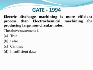 GATE - 1994
Electric discharge machining is more efficient
process than Electrochemical machining for
producing large non-circular holes.
The above statement is
(a) True
(b) False
(c) Cant say
(d) Insufficient data
 