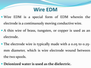 Wire EDM
 Wire EDM is a special form of EDM wherein the
electrode is a continuously moving conductive wire.
 A thin wire of brass, tungsten, or copper is used as an
electrode.
 The electrode wire is typically made with a 0.05 to 0.25-
mm diameter, which is wire electrode wound between
the two spools.
 Deionized water is used as the dielectric.
 
