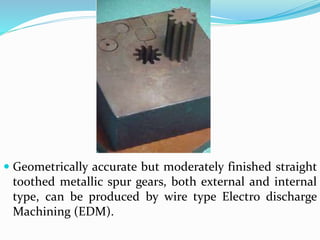  Geometrically accurate but moderately finished straight
toothed metallic spur gears, both external and internal
type, can be produced by wire type Electro discharge
Machining (EDM).
 