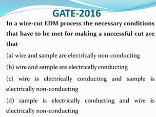 GATE-2016
In a wire-cut EDM process the necessary conditions
that have to be met for making a successful cut are
that
(a) wire and sample are electrically non-conducting
(b) wire and sample are electrically conducting
(c) wire is electrically conducting and sample is
electrically non-conducting
(d) sample is electrically conducting and wire is
electrically non-conducting
 
