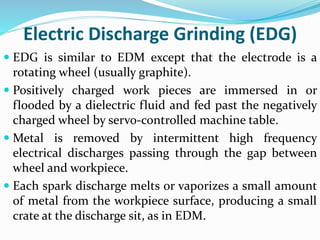 Electric Discharge Grinding (EDG)
 EDG is similar to EDM except that the electrode is a
rotating wheel (usually graphite).
 Positively charged work pieces are immersed in or
flooded by a dielectric fluid and fed past the negatively
charged wheel by servo-controlled machine table.
 Metal is removed by intermittent high frequency
electrical discharges passing through the gap between
wheel and workpiece.
 Each spark discharge melts or vaporizes a small amount
of metal from the workpiece surface, producing a small
crate at the discharge sit, as in EDM.
 