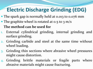 Electric Discharge Grinding (EDG)
 The spark gap is normally held at 0.013 to 0.076 mm
 The graphite wheel is rotated at 0.5 to 3 m/s
The method can be used for
1. External cylindrical grinding, internal grinding and
surface grinding.
2. Grinding carbide and steel at the same time without
wheel loading.
3. Grinding thin sections where abrasive wheel pressures
might cause distortion.
4. Grinding brittle materials or fragile parts where
abrasive materials might cause fracturing.
 