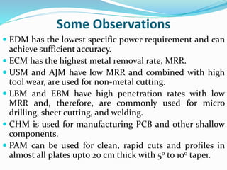 Some Observations
 EDM has the lowest specific power requirement and can
achieve sufficient accuracy.
 ECM has the highest metal removal rate, MRR.
 USM and AJM have low MRR and combined with high
tool wear, are used for non-metal cutting.
 LBM and EBM have high penetration rates with low
MRR and, therefore, are commonly used for micro
drilling, sheet cutting, and welding.
 CHM is used for manufacturing PCB and other shallow
components.
 PAM can be used for clean, rapid cuts and profiles in
almost all plates upto 20 cm thick with 5o to 10o taper.
 