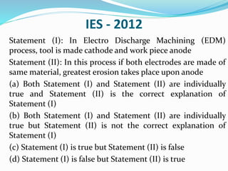 IES - 2012
Statement (I): In Electro Discharge Machining (EDM)
process, tool is made cathode and work piece anode
Statement (II): In this process if both electrodes are made of
same material, greatest erosion takes place upon anode
(a) Both Statement (I) and Statement (II) are individually
true and Statement (II) is the correct explanation of
Statement (I)
(b) Both Statement (I) and Statement (II) are individually
true but Statement (II) is not the correct explanation of
Statement (I)
(c) Statement (I) is true but Statement (II) is false
(d) Statement (I) is false but Statement (II) is true
 