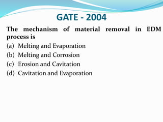 GATE - 2004
The mechanism of material removal in EDM
process is
(a) Melting and Evaporation
(b) Melting and Corrosion
(c) Erosion and Cavitation
(d) Cavitation and Evaporation
 