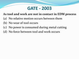 GATE - 2003
As tool and work are not in contact in EDM process
(a) No relative motion occurs between them
(b) No wear of tool occurs
(c) No power is consumed during metal cutting
(d) No force between tool and work occurs
 