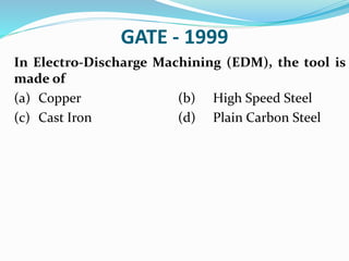 GATE - 1999
In Electro-Discharge Machining (EDM), the tool is
made of
(a) Copper (b) High Speed Steel
(c) Cast Iron (d) Plain Carbon Steel
 
