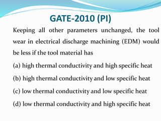 GATE-2010 (PI)
Keeping all other parameters unchanged, the tool
wear in electrical discharge machining (EDM) would
be less if the tool material has
(a) high thermal conductivity and high specific heat
(b) high thermal conductivity and low specific heat
(c) low thermal conductivity and low specific heat
(d) low thermal conductivity and high specific heat
 