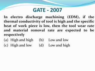 GATE - 2007
In electro discharge machining (EDM), if the
thermal conductivity of tool is high and the specific
heat of work piece is low, then the tool wear rate
and material removal rate are expected to be
respectively
(a) High and high (b) Low and low
(c) High and low (d) Low and high
 