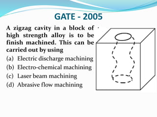 GATE - 2005
A zigzag cavity in a block of
high strength alloy is to be
finish machined. This can be
carried out by using
(a) Electric discharge machining
(b) Electro-chemical machining
(c) Laser beam machining
(d) Abrasive flow machining
 