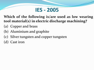 IES - 2005
Which of the following is/are used as low wearing
tool material(s) in electric discharge machining?
(a) Copper and brass
(b) Aluminium and graphite
(c) Silver tungsten and copper tungsten
(d) Cast iron
 