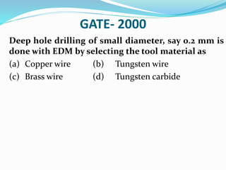 GATE- 2000
Deep hole drilling of small diameter, say 0.2 mm is
done with EDM by selecting the tool material as
(a) Copper wire (b) Tungsten wire
(c) Brass wire (d) Tungsten carbide
 