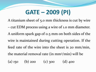 GATE – 2009 (PI)
A titanium sheet of 5.0 mm thickness is cut by wire
– cut EDM process using a wire of 1.0 mm diameter.
A uniform spark gap of 0.5 mm on both sides of the
wire is maintained during cutting operation. If the
feed rate of the wire into the sheet is 20 mm/min,
the material removal rate (in mm3/min) will be
(a) 150 (b) 200 (c) 300 (d) 400
 