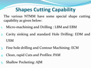 Shapes Cutting Capability
The various NTMM have some special shape cutting
capability as given below:
1. Micro-machining and Drilling : LBM and EBM
2. Cavity sinking and standard Hole Drilling: EDM and
USM
3. Fine hole drilling and Contour Machining: ECM
4. Clean, rapid Cuts and Profiles: PAM
5. Shallow Pocketing: AJM
 