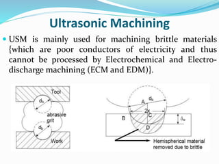 Ultrasonic Machining
 USM is mainly used for machining brittle materials
{which are poor conductors of electricity and thus
cannot be processed by Electrochemical and Electro-
discharge machining (ECM and EDM)}.
 