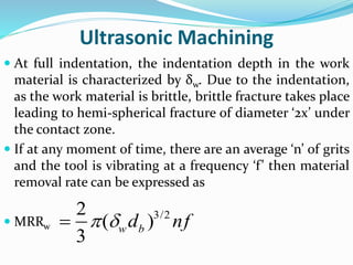 Ultrasonic Machining
 At full indentation, the indentation depth in the work
material is characterized by δw. Due to the indentation,
as the work material is brittle, brittle fracture takes place
leading to hemi-spherical fracture of diameter ‘2x’ under
the contact zone.
 If at any moment of time, there are an average ‘n’ of grits
and the tool is vibrating at a frequency ‘f’ then material
removal rate can be expressed as
 MRRw
3/22
( )
3
w bd nf 
 