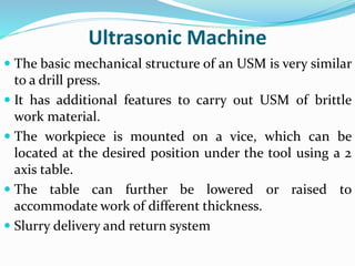 Ultrasonic Machine
 The basic mechanical structure of an USM is very similar
to a drill press.
 It has additional features to carry out USM of brittle
work material.
 The workpiece is mounted on a vice, which can be
located at the desired position under the tool using a 2
axis table.
 The table can further be lowered or raised to
accommodate work of different thickness.
 Slurry delivery and return system
 