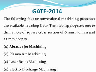 GATE-2014
The following four unconventional machining processes
are available in a shop floor. The most appropriate one to
drill a hole of square cross section of 6 mm × 6 mm and
25 mm deep is
(a) Abrasive Jet Machining
(b) Plasma Arc Machining
(c) Laser Beam Machining
(d) Electro Discharge Machining
 
