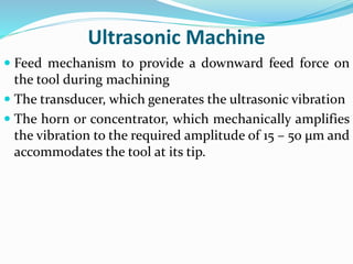 Ultrasonic Machine
 Feed mechanism to provide a downward feed force on
the tool during machining
 The transducer, which generates the ultrasonic vibration
 The horn or concentrator, which mechanically amplifies
the vibration to the required amplitude of 15 – 50 μm and
accommodates the tool at its tip.
 