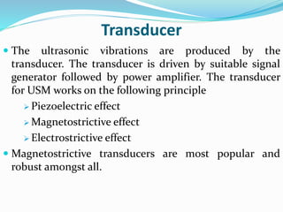 Transducer
 The ultrasonic vibrations are produced by the
transducer. The transducer is driven by suitable signal
generator followed by power amplifier. The transducer
for USM works on the following principle
 Piezoelectric effect
 Magnetostrictive effect
 Electrostrictive effect
 Magnetostrictive transducers are most popular and
robust amongst all.
 