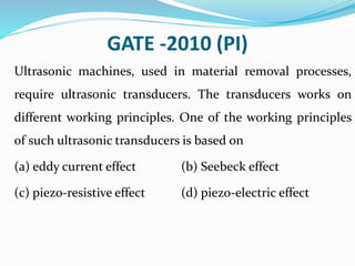 GATE -2010 (PI)
Ultrasonic machines, used in material removal processes,
require ultrasonic transducers. The transducers works on
different working principles. One of the working principles
of such ultrasonic transducers is based on
(a) eddy current effect (b) Seebeck effect
(c) piezo-resistive effect (d) piezo-electric effect
 